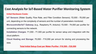 Cost Analysis for IoT-Based Water Purifier Monitoring System
Initial Hardware Costs:
IoT Sensors (Water Quality, Flow Rate, and Filter Condition Sensors): 2,000 - 5,000 per
₹ ₹
unit, depending on the complexity of sensors and the number of parameters monitored.
Microcontroller/IoT Gateway (e.g., Raspberry Pi, Arduino): 2,500 - 4,000 per purifier for
₹ ₹
connecting sensors to the network.
Installation Charges: 1,000 - 1,500 per purifier for sensor setup and integration with the
₹ ₹
cloud platform.
Cloud Hosting and Storage: 5,000 - 10,000 per annum for storing and processing the
₹ ₹
data.
Total Initial Setup Cost per Water Purifier: 10,500 -
₹ ₹20,500
 