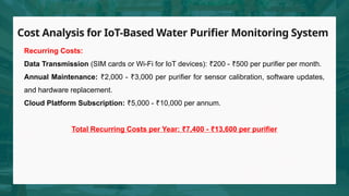 Cost Analysis for IoT-Based Water Purifier Monitoring System
Recurring Costs:
Data Transmission (SIM cards or Wi-Fi for IoT devices): 200 - 500 per purifier per month.
₹ ₹
Annual Maintenance: 2,000 - 3,000 per purifier for sensor calibration, software updates,
₹ ₹
and hardware replacement.
Cloud Platform Subscription: 5,000 - 10,000 per annum.
₹ ₹
Total Recurring Costs per Year: 7,400 - 13,600 per purifier
₹ ₹
 