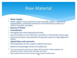  Water Supply
 Water supply is the provision of water by public utilities, commercial
organizations, community endeavors or by individuals, usually via a
system of pumps and pipes.
 Sources of Water
 Groundwater
 emerging from some deep ground water
 may have fallen as rain many tens, hundreds, or thousands of years ago.
 Soil and rock layers naturally filter the ground water to a high degree of
clarity.
 Upland lakes and reservoirs
 the headwaters of river systems, upland reservoirs.
 Bacteria and pathogen levels are usually low,
 but some bacteria, protozoa or algae will be present. Where uplands are
forested or peaty, humic acids can color the water.
 Many upland sources have low pH which requires adjustment.
Raw Material
10
 