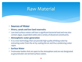  Sources of Water
 Rivers, canals and low land reservoirs
 Low land surface waters will have a significant bacterial load and may also
contain algae, suspended solids and a variety of dissolved constituents.
 Atmospheric water generation
 It is a new technology that can provide high quality drinking water by
extracting water from the air by cooling the air and thus condensing water
vapor.
 Surface Water
 Freshwater bodies that are open to the atmosphere and are not designated
as groundwater are termed surface waters.
Raw Material
11
 