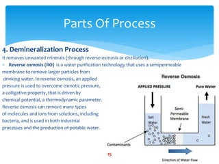 4. Demineralization Process
It removes unwanted minerals (through reverse osmosis or distillation).
 Reverse osmosis (RO) is a water purification technology that uses a semipermeable
membrane to remove larger particles from
drinking water. In reverse osmosis, an applied
pressure is used to overcome osmotic pressure,
a colligative property, that is driven by
chemical potential, a thermodynamic parameter.
Reverse osmosis can remove many types
of molecules and ions from solutions, including
bacteria, and is used in both industrial
processes and the production of potable water.
Parts Of Process
15
 