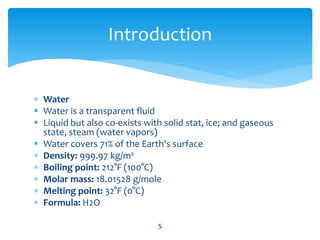  Water
 Water is a transparent fluid
 Liquid but also co-exists with solid stat, ice; and gaseous
state, steam (water vapors)
 Water covers 71% of the Earth's surface
 Density: 999.97 kg/m³
 Boiling point: 212°F (100°C)
 Molar mass: 18.01528 g/mole
 Melting point: 32°F (0°C)
 Formula: H2O
Introduction
5
 
