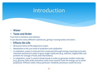  Water
 Taste and Order
Pure H2O is tasteless and odorless.
It can dissolve many different substances, giving it varying tastes and odors.
 Effects On Life
 All known forms of life depend on water.
 Metabolism is the sum total of anabolism and catabolism
 In anabolism, water is removed from molecules (through energy requiring enzymatic
chemical reactions) in order to grow larger molecules (e.g. starches, triglycerides and
proteins for storage of fuels and information).
 In catabolism, water is used to break bonds in order to generate smaller molecules
(e.g. glucose, fatty acids and amino acids to be used for fuels for energy use or other
purposes). Without water, these particular metabolic processes could not exist.
Introduction
6
 