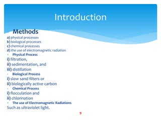  Methods
a) physical processes
b) biological processes
c) chemical processes
d) the use of electromagnetic radiation
 Physical Process
i) filtration,
ii) sedimentation, and
iii) distillation
 Biological Process
i) slow sand filters or
ii) biologically active carbon
 Chemical Process
i) flocculation and
ii) chlorination
 The use of Electromagnetic Radiations
Such as ultraviolet light.
Introduction
9
 