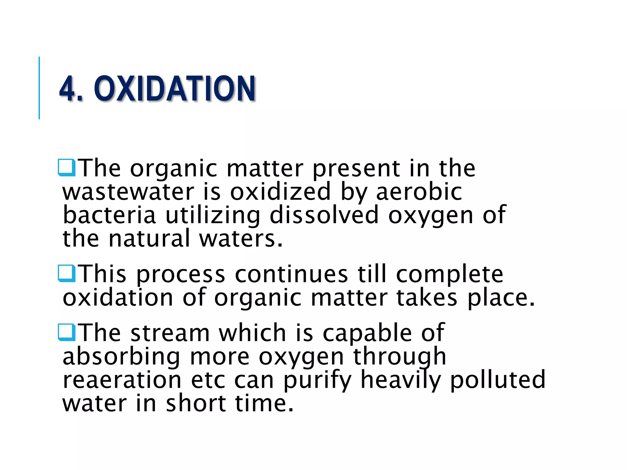 4. OXIDATION
The organic matter present in the
wastewater is oxidized by aerobic
bacteria utilizing dissolved oxygen of
the natural waters.
This process continues till complete
oxidation of organic matter takes place.
The stream which is capable of
absorbing more oxygen through
reaeration etc can purify heavily polluted
water in short time.
 