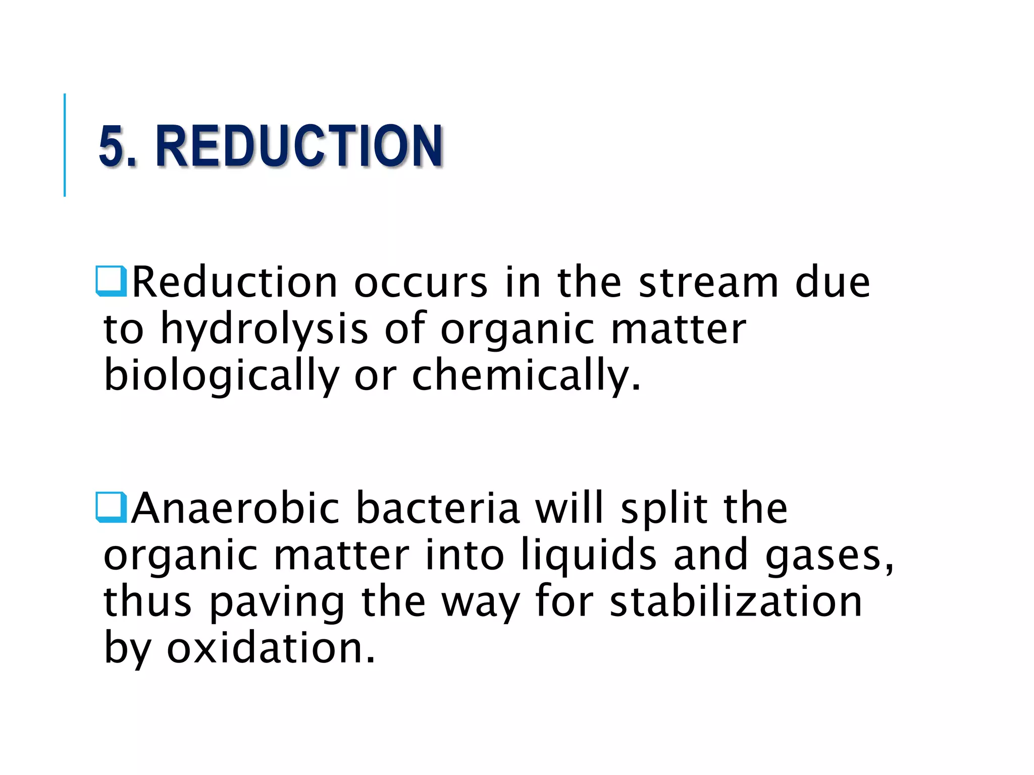 5. REDUCTION
Reduction occurs in the stream due
to hydrolysis of organic matter
biologically or chemically.
Anaerobic bacteria will split the
organic matter into liquids and gases,
thus paving the way for stabilization
by oxidation.
 