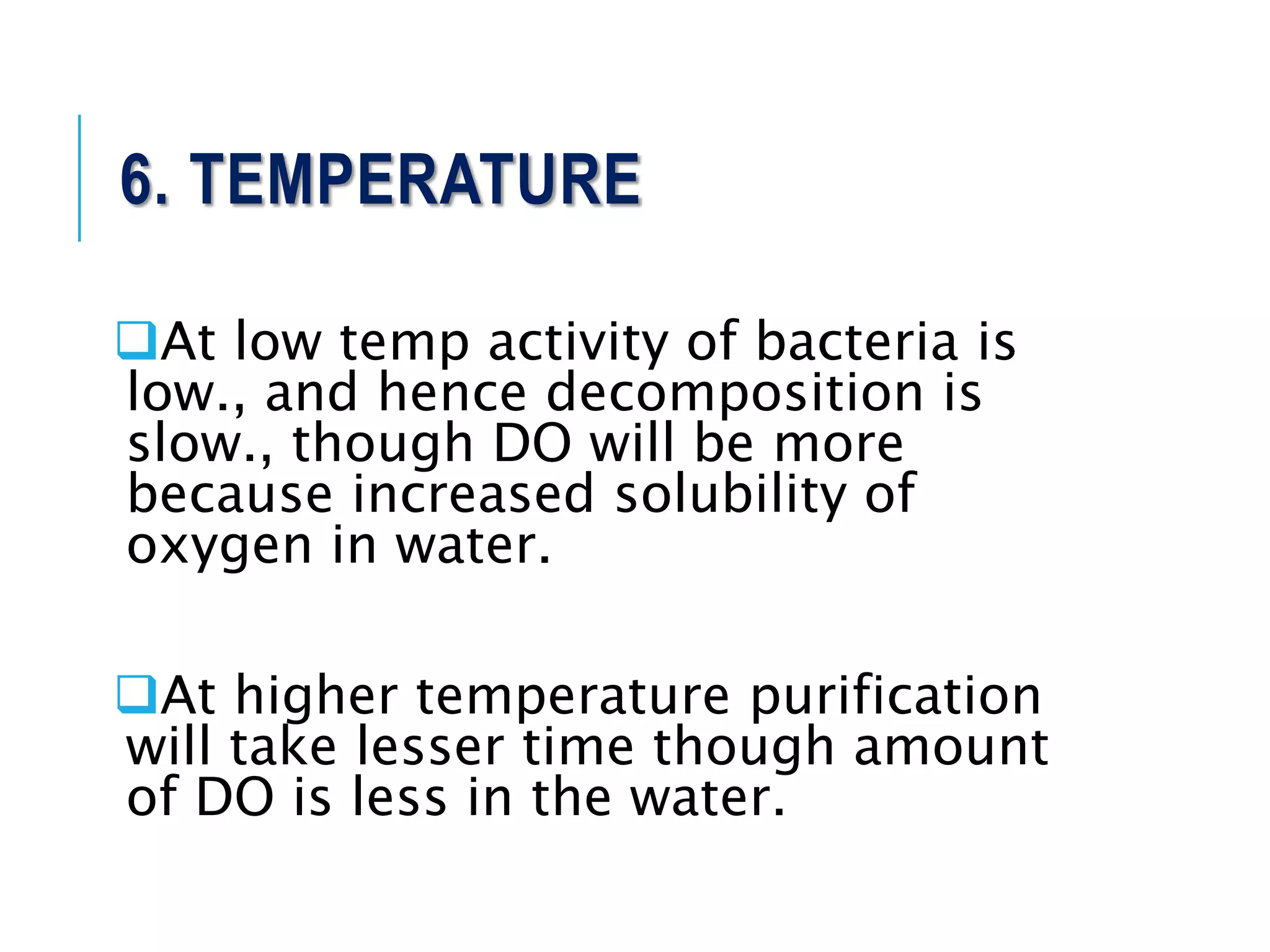 6. TEMPERATURE
At low temp activity of bacteria is
low., and hence decomposition is
slow., though DO will be more
because increased solubility of
oxygen in water.
At higher temperature purification
will take lesser time though amount
of DO is less in the water.
 