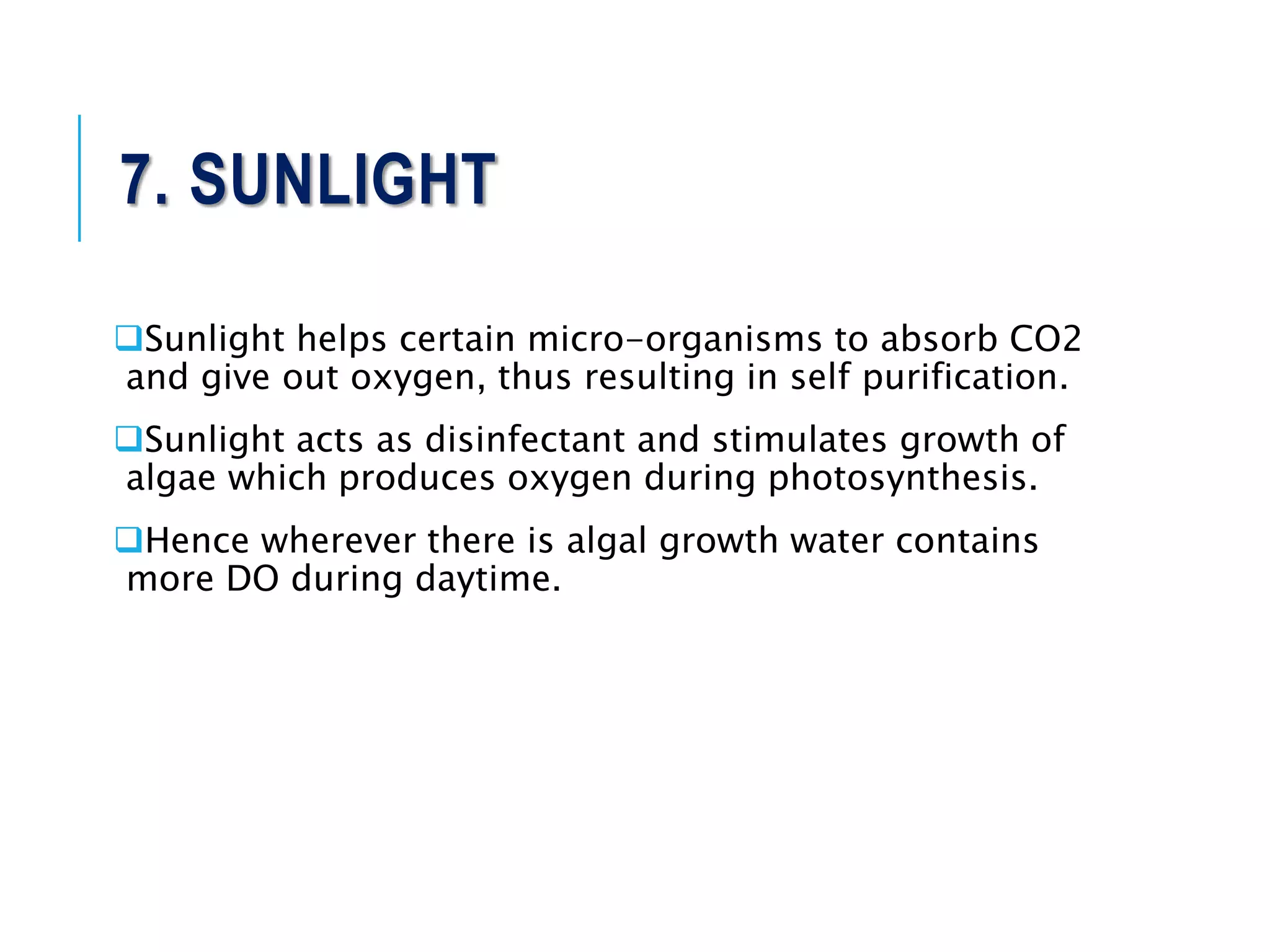 7. SUNLIGHT
Sunlight helps certain micro-organisms to absorb CO2
and give out oxygen, thus resulting in self purification.
Sunlight acts as disinfectant and stimulates growth of
algae which produces oxygen during photosynthesis.
Hence wherever there is algal growth water contains
more DO during daytime.
 