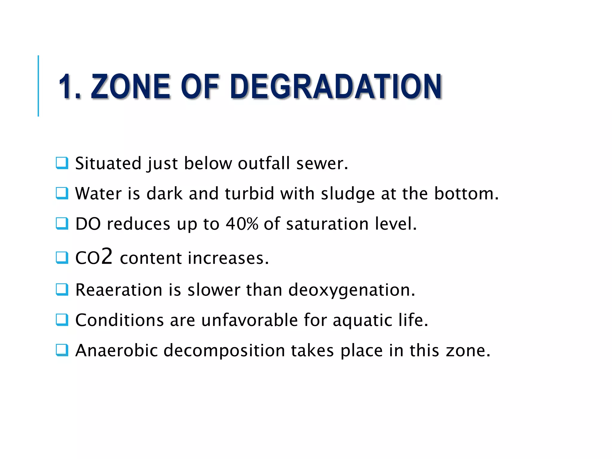 1. ZONE OF DEGRADATION
 Situated just below outfall sewer.
 Water is dark and turbid with sludge at the bottom.
 DO reduces up to 40% of saturation level.
 CO2 content increases.
 Reaeration is slower than deoxygenation.
 Conditions are unfavorable for aquatic life.
 Anaerobic decomposition takes place in this zone.
 
