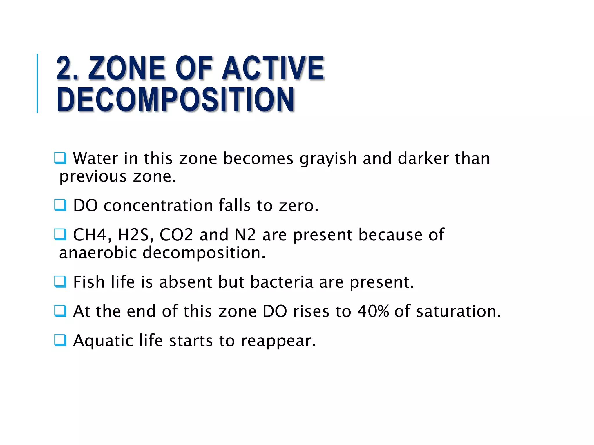 2. ZONE OF ACTIVE
DECOMPOSITION
 Water in this zone becomes grayish and darker than
previous zone.
 DO concentration falls to zero.
 CH4, H2S, CO2 and N2 are present because of
anaerobic decomposition.
 Fish life is absent but bacteria are present.
 At the end of this zone DO rises to 40% of saturation.
 Aquatic life starts to reappear.
 