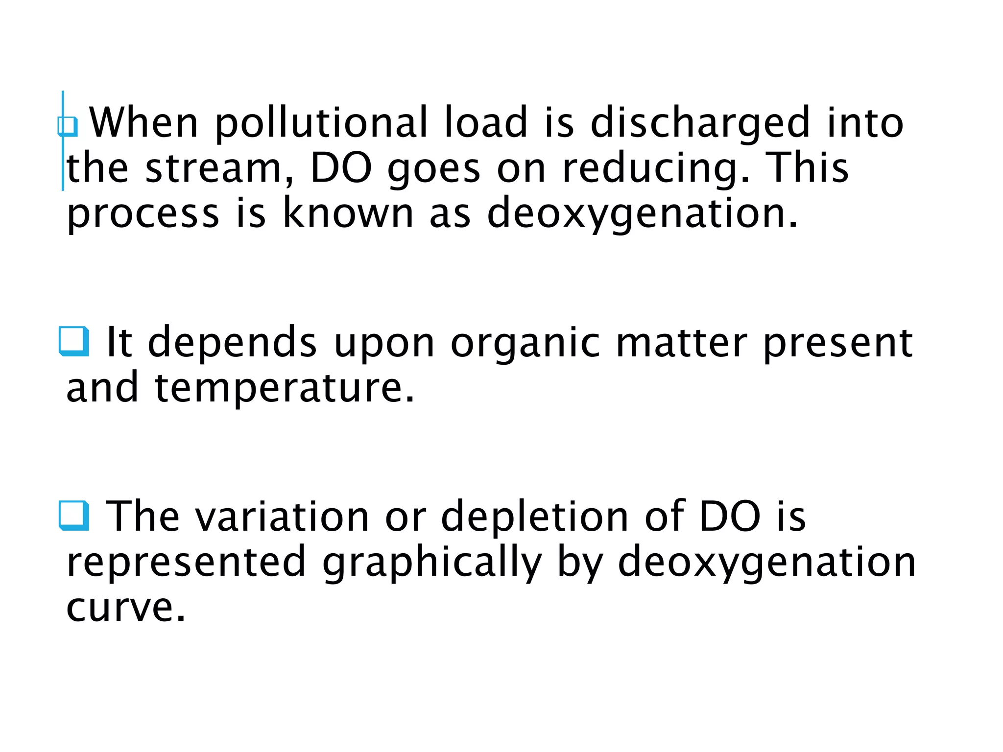  When pollutional load is discharged into
the stream, DO goes on reducing. This
process is known as deoxygenation.
 It depends upon organic matter present
and temperature.
 The variation or depletion of DO is
represented graphically by deoxygenation
curve.
 
