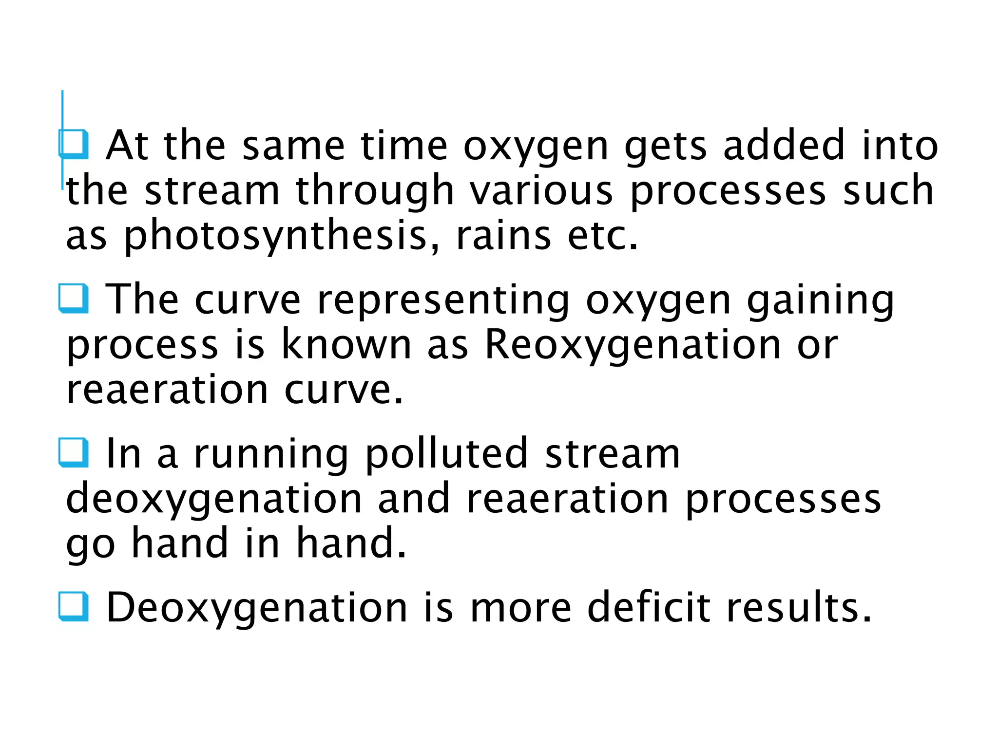  At the same time oxygen gets added into
the stream through various processes such
as photosynthesis, rains etc.
 The curve representing oxygen gaining
process is known as Reoxygenation or
reaeration curve.
 In a running polluted stream
deoxygenation and reaeration processes
go hand in hand.
 Deoxygenation is more deficit results.
 