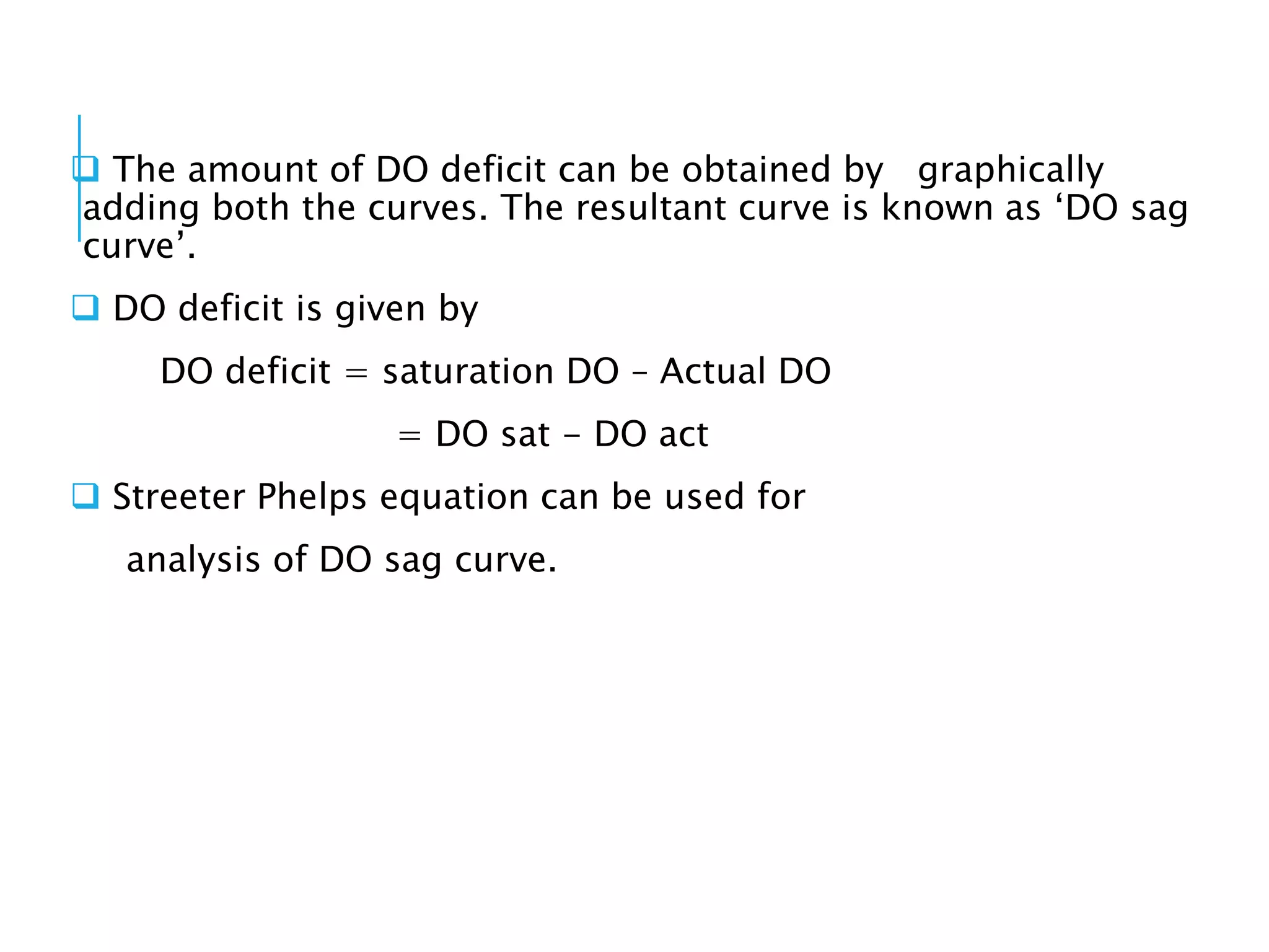  The amount of DO deficit can be obtained by graphically
adding both the curves. The resultant curve is known as ‘DO sag
curve’.
 DO deficit is given by
DO deficit = saturation DO – Actual DO
= DO sat - DO act
 Streeter Phelps equation can be used for
analysis of DO sag curve.
 