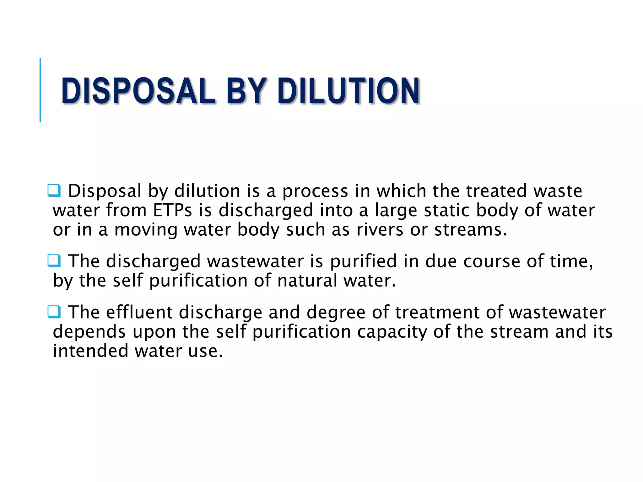 DISPOSAL BY DILUTION
 Disposal by dilution is a process in which the treated waste
water from ETPs is discharged into a large static body of water
or in a moving water body such as rivers or streams.
 The discharged wastewater is purified in due course of time,
by the self purification of natural water.
 The effluent discharge and degree of treatment of wastewater
depends upon the self purification capacity of the stream and its
intended water use.
 