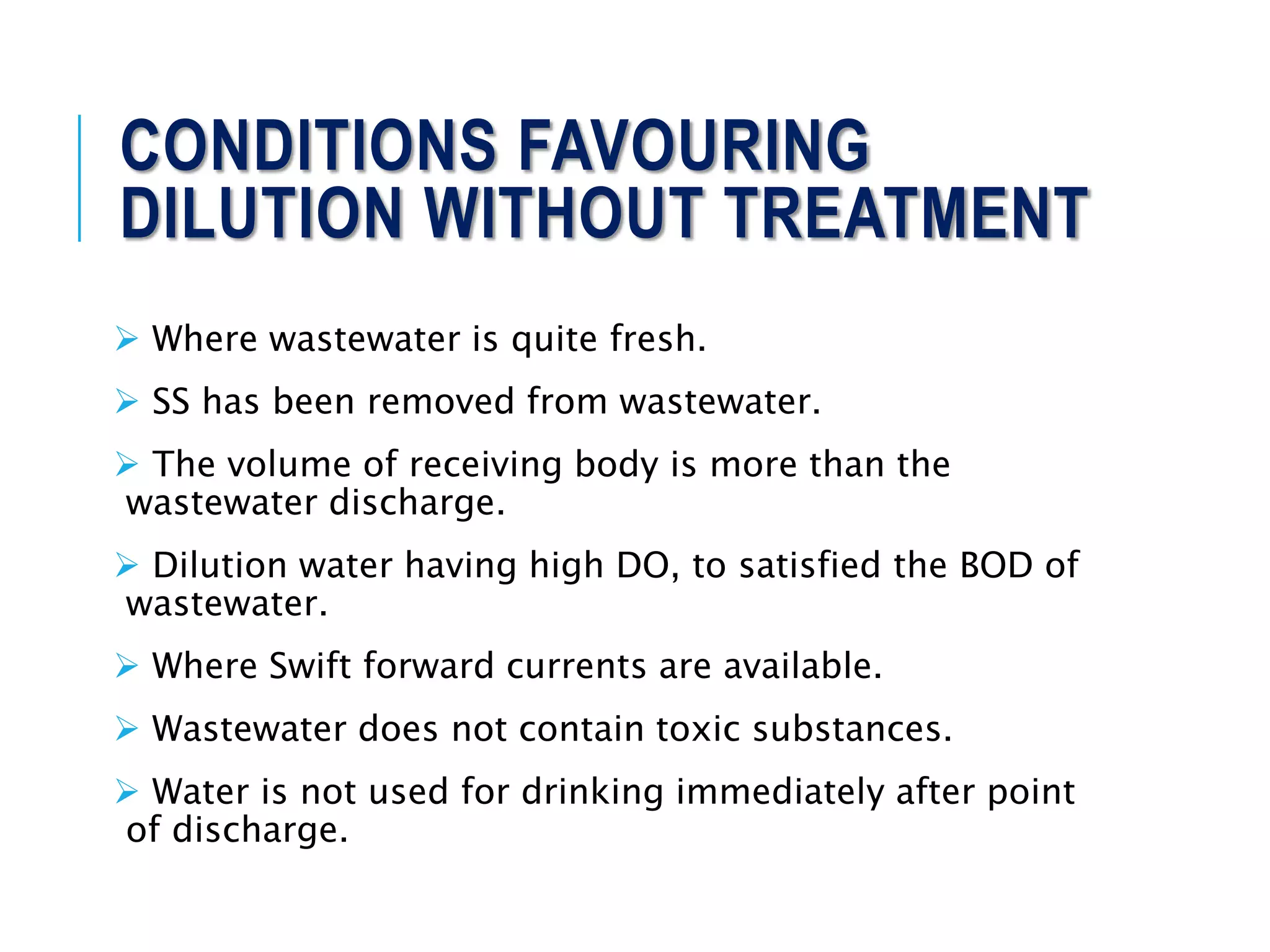 CONDITIONS FAVOURING
DILUTION WITHOUT TREATMENT
 Where wastewater is quite fresh.
 SS has been removed from wastewater.
 The volume of receiving body is more than the
wastewater discharge.
 Dilution water having high DO, to satisfied the BOD of
wastewater.
 Where Swift forward currents are available.
 Wastewater does not contain toxic substances.
 Water is not used for drinking immediately after point
of discharge.
 