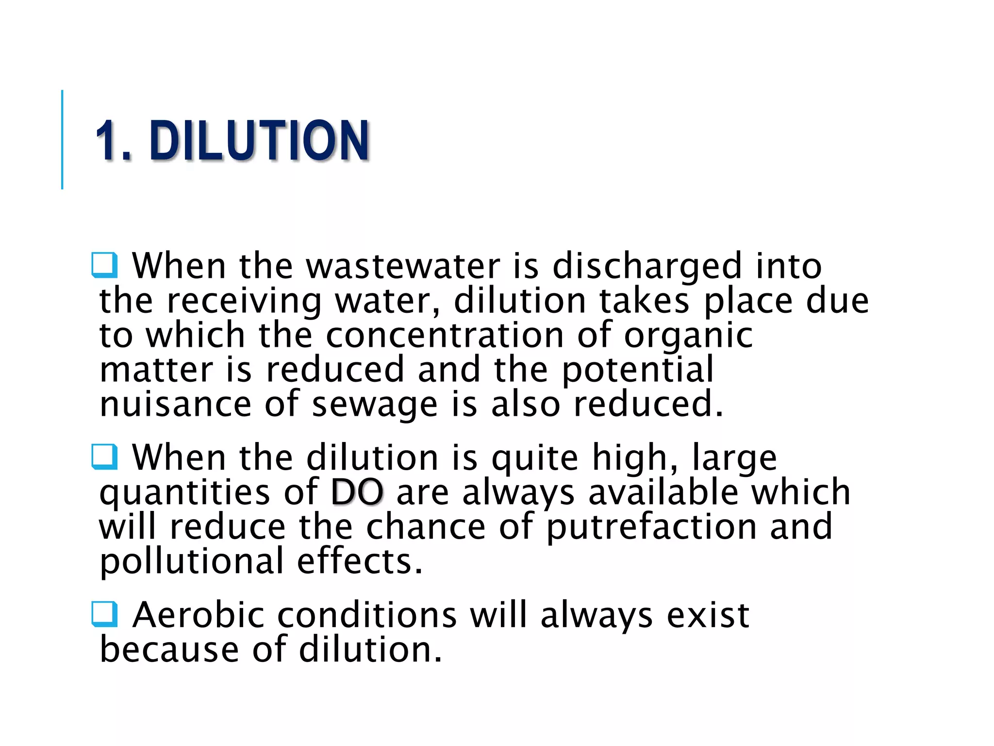 1. DILUTION
 When the wastewater is discharged into
the receiving water, dilution takes place due
to which the concentration of organic
matter is reduced and the potential
nuisance of sewage is also reduced.
 When the dilution is quite high, large
quantities of DO are always available which
will reduce the chance of putrefaction and
pollutional effects.
 Aerobic conditions will always exist
because of dilution.
 