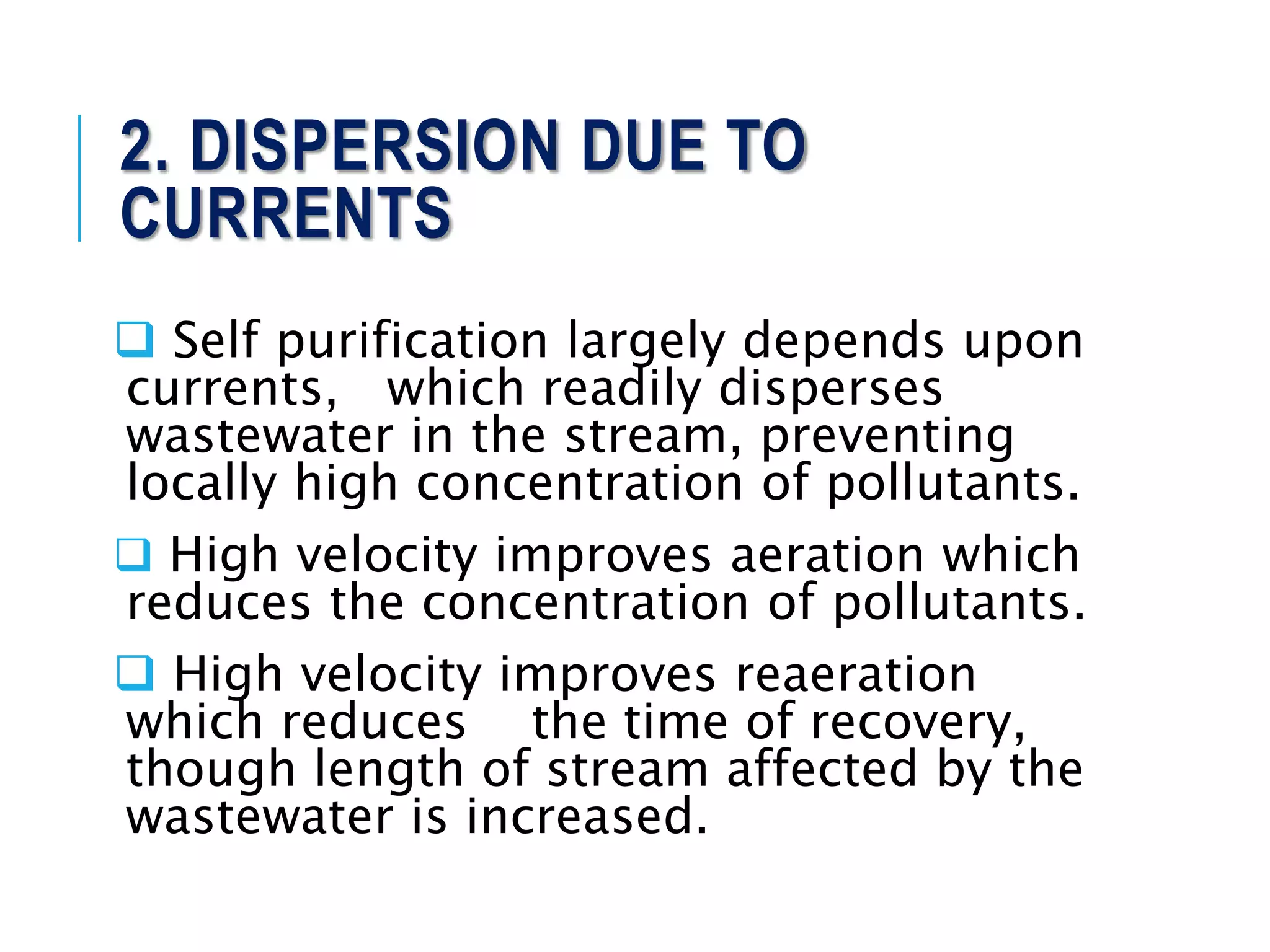 2. DISPERSION DUE TO
CURRENTS
 Self purification largely depends upon
currents, which readily disperses
wastewater in the stream, preventing
locally high concentration of pollutants.
 High velocity improves aeration which
reduces the concentration of pollutants.
 High velocity improves reaeration
which reduces the time of recovery,
though length of stream affected by the
wastewater is increased.
 