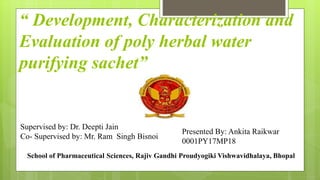 “ Development, Characterization and
Evaluation of poly herbal water
purifying sachet”
Supervised by: Dr. Deepti Jain
Co- Supervised by: Mr. Ram Singh Bisnoi
Presented By: Ankita Raikwar
0001PY17MP18
School of Pharmaceutical Sciences, Rajiv Gandhi Proudyogiki Vishwavidhalaya, Bhopal
 