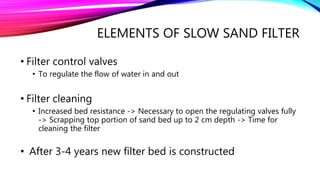 ELEMENTS OF SLOW SAND FILTER
• Filter control valves
• To regulate the flow of water in and out
• Filter cleaning
• Increased bed resistance -> Necessary to open the regulating valves fully
-> Scrapping top portion of sand bed up to 2 cm depth -> Time for
cleaning the filter
• After 3-4 years new filter bed is constructed
 