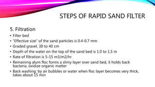 STEPS OF RAPID SAND FILTER
5. Filtration
• Filter bed
• “Effective size” of the sand particles is 0.4-0.7 mm
• Graded gravel, 30 to 40 cm
• Depth of the water on the top of the sand bed is 1.0 to 1.5 m
• Rate of filtration is 5-15 m3/m2/hr
• Remaining alum floc forms a slimy layer over sand bed, it holds back
bacteria, oxidize organic matter
• Back washing: by air bubbles or water when floc layer becomes very thick,
takes about 15 min
 