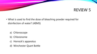 REVIEW 5
• What is used to find the dose of bleaching powder required for
disinfection of water? (AIIMS)
a) Chloroscope
b) Chloronome
c) Horrock’s apparatus
d) Winchester Quart Bottle
 