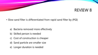 REVIEW 8
• Slow sand filter is differentiated from rapid sand filter by (PGI)
a) Bacteria removed more effectively
b) Skilled person is needed
c) Cost of construction is cheaper
d) Sand particle are smaller size
e) Longer duration is needed
 