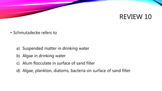 REVIEW 10
• Schmutzdecke refers to
a) Suspended matter in drinking water
b) Algae in drinking water
c) Alum flocculate in surface of sand filter
d) Algae, plankton, diatoms, bacteria on surface of sand filter
 