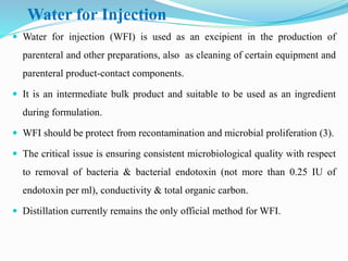Water for Injection
 Water for injection (WFI) is used as an excipient in the production of
parenteral and other preparations, also as cleaning of certain equipment and
parenteral product-contact components.
 It is an intermediate bulk product and suitable to be used as an ingredient
during formulation.
 WFI should be protect from recontamination and microbial proliferation (3).
 The critical issue is ensuring consistent microbiological quality with respect
to removal of bacteria & bacterial endotoxin (not more than 0.25 IU of
endotoxin per ml), conductivity & total organic carbon.
 Distillation currently remains the only official method for WFI.
 
