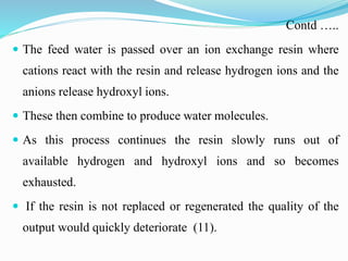 Contd …..
 The feed water is passed over an ion exchange resin where
cations react with the resin and release hydrogen ions and the
anions release hydroxyl ions.
 These then combine to produce water molecules.
 As this process continues the resin slowly runs out of
available hydrogen and hydroxyl ions and so becomes
exhausted.
 If the resin is not replaced or regenerated the quality of the
output would quickly deteriorate (11).
 