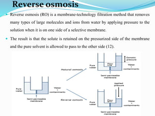 Reverse osmosis
 Reverse osmosis (RO) is a membrane-technology filtration method that removes
many types of large molecules and ions from water by applying pressure to the
solution when it is on one side of a selective membrane.
 The result is that the solute is retained on the pressurized side of the membrane
and the pure solvent is allowed to pass to the other side (12).
 