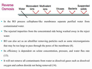  In the RO process cellophane-like membranes separate purified water from
contaminated water.
 The rejected impurities from the concentrated side being washed away in the reject
water.
 RO can also act as an ultrafilter removing particles such as some microorganisms
that may be too large to pass through the pores of the membrane (8).
 Its efficiency is dependent on solute concentration, pressure, and water flux rate
(13).
 It will not remove all contaminants from water as dissolved gases such as dissolved
oxygen and carbon dioxide not being removed (14).
 
