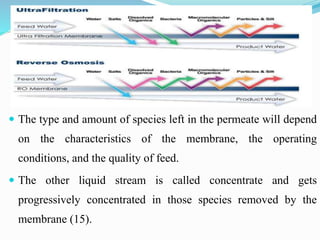  The type and amount of species left in the permeate will depend
on the characteristics of the membrane, the operating
conditions, and the quality of feed.
 The other liquid stream is called concentrate and gets
progressively concentrated in those species removed by the
membrane (15).
 