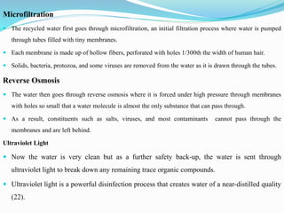 Microfiltration
 The recycled water first goes through microfiltration, an initial filtration process where water is pumped
through tubes filled with tiny membranes.
 Each membrane is made up of hollow fibers, perforated with holes 1/300th the width of human hair.
 Solids, bacteria, protozoa, and some viruses are removed from the water as it is drawn through the tubes.
Reverse Osmosis
 The water then goes through reverse osmosis where it is forced under high pressure through membranes
with holes so small that a water molecule is almost the only substance that can pass through.
 As a result, constituents such as salts, viruses, and most contaminants cannot pass through the
membranes and are left behind.
Ultraviolet Light
 Now the water is very clean but as a further safety back-up, the water is sent through
ultraviolet light to break down any remaining trace organic compounds.
 Ultraviolet light is a powerful disinfection process that creates water of a near-distilled quality
(22).
 