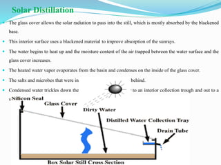 Solar Distillation
 The glass cover allows the solar radiation to pass into the still, which is mostly absorbed by the blackened
base.
 This interior surface uses a blackened material to improve absorption of the sunrays.
 The water begins to heat up and the moisture content of the air trapped between the water surface and the
glass cover increases.
 The heated water vapor evaporates from the basin and condenses on the inside of the glass cover.
 The salts and microbes that were in the original water are left behind.
 Condensed water trickles down the inclined (20° )glass cover to an interior collection trough and out to a
storage bottle (25,26).
 