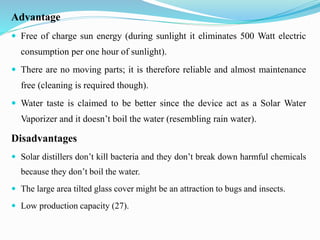 Advantage
 Free of charge sun energy (during sunlight it eliminates 500 Watt electric
consumption per one hour of sunlight).
 There are no moving parts; it is therefore reliable and almost maintenance
free (cleaning is required though).
 Water taste is claimed to be better since the device act as a Solar Water
Vaporizer and it doesn’t boil the water (resembling rain water).
Disadvantages
 Solar distillers don’t kill bacteria and they don’t break down harmful chemicals
because they don’t boil the water.
 The large area tilted glass cover might be an attraction to bugs and insects.
 Low production capacity (27).
 