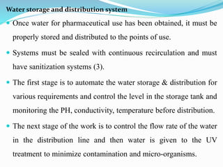 Water storage and distribution system
 Once water for pharmaceutical use has been obtained, it must be
properly stored and distributed to the points of use.
 Systems must be sealed with continuous recirculation and must
have sanitization systems (3).
 The first stage is to automate the water storage & distribution for
various requirements and control the level in the storage tank and
monitoring the PH, conductivity, temperature before distribution.
 The next stage of the work is to control the flow rate of the water
in the distribution line and then water is given to the UV
treatment to minimize contamination and micro-organisms.
 