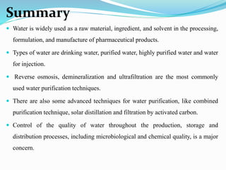 Summary
 Water is widely used as a raw material, ingredient, and solvent in the processing,
formulation, and manufacture of pharmaceutical products.
 Types of water are drinking water, purified water, highly purified water and water
for injection.
 Reverse osmosis, demineralization and ultrafiltration are the most commonly
used water purification techniques.
 There are also some advanced techniques for water purification, like combined
purification technique, solar distillation and filtration by activated carbon.
 Control of the quality of water throughout the production, storage and
distribution processes, including microbiological and chemical quality, is a major
concern.
 