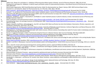 Reference
1. Jadhav V.M., Gholve S.B. and Kadam V.J. Validation of Pharmaceutical Water System–A Review. Journal of Pharmacy Research. 2009; 2(5):231-49.
2. Prachand S.G. and Gupta A.K. Validation: A need for water purification system for pharmaceutical products. International Journal of Pharmacy & Life Sciences.
2013; 4(6):76-97.
3. World Health Organization. WHO Good Manufacturing Practices: Water for pharmaceutical use. Report. Geneva, 2005. WHO technical Report series.
4. Shukshith K.S. and Vishal N.G. Water for Pharmaceutical Use. Int J PharmSci. 2016; 36(1): 199-204.
5. Water treatment - World Health Organization. www.who.int/water_sanitation_health/hygiene/om/linkingchap6.pdf (Accessed date 23-2-2018).
6. Sumanth T. N. and Afrasim M. Pharmaceutical water system–validation aspects. Journal of Chemical and Pharmaceutical Research. 2015; 7(4):42-48.
7. Dela Sante O.M. WHO good manufacturing practices (GMP): water for pharmaceutical use (wpu) 2011 review draft. www.who.int/medicines/.../Water-QAS10-
379Rev1_25082011.pdf (Accessed date 24-2-2018).
8. Reddy B.V., Sandeep P., Ujwala P., Navaneetha K. and Reddy K.V. water treatment process in pharma industry-a review. International Journal of Pharmacy and
Biological Sciences. 2014; 4:2.
9. Water purification in the pharmaceutical industry. https://library.e.abb.com/public/.../AD_RandC_007-EN_A.pdf (Accessed date 25-2-2018).
10. Eniromental fact sheet. Ion exchange treatment of drinking water.2009. https://www.des.nh.gov/organization/commissioner/.../factsheets/.../dw... (Accessed
date 25-2-2018).
11. Deng D., Aouad W., Braff W.A., Schlumpberger S., Suss M.E. and. Bazant MZ. Water purification by shock electrodialysis: Deionization, filtration, separation, and
disinfection. Desalination. 2015 Feb 2; 357:77-83.
12. Dvorak BI, Skipton SO. Drinking water treatment: Reverse osmosis. University of Nebraska–Lincoln Extension, Institute of Agriculture and Natural Resources. 2014.
https://digitalcommons.unl.edu/cgi/viewcontent.cgi?article=5348... (Accessed date 22-2-2018).
13. Wimalawansa S.J. Purification of contaminated water with reverse osmosis: effective solution of providing clean water for human needs in developing countries. J
Emerg Technol Adv Eng. 2013;3(12):75-89.
14. Norouzi S. Suggested Strategies in Water Treatment by Using Situ Pressure in Reverse Osmosis. Open Journal of Geology. 2015 May 6;5(05):367.
15. Membranes for Water Treatment: Properties and Characterization.Advanced Membrane Technologies Stanford University, May 07,
2008.https://web.stanford.edu/group/ees/rows/presentations/Pinnau.pdf (Accessed date 24-2-2018).
16. Shannon M.A., Bohn P.W., Elimelech M., Georgiadis J.G., Marinas B.J. and Mayes A.M. Science and technology for water purification in the coming decades. Nature.
2008 Mar; 452(7185):301.
17. Dialysis water purification.aquaboss, 2018. www.bbraunusa.com/.../AVT002_Aquaboss_Brochure_10-13.pdf (Accessed date 23-2-2018).
18. Oztekin E. and Altin S. Wastewater treatment by electrodialysis system and fouling problems. Turkish Online Journal of Science & Technology. 2016 Jan 1; 6(1):54-
86.
19. Allen L, Ansel HC. Ansel's pharmaceutical dosage forms and drug delivery systems. Lippincott Williams & Wilkins; 2013 Dec 23.
20. Futselaar H., Schonewille H., van Dalfsen H. and Shen L. Ultrafiltration technology for potable, process and wastewater treatment. Membrane science and
technology-lanzhou. 2003; 23(4):246-54.
21. Yorgun M.S., Balcioglu I.A. and Saygin O. Performance comparison of ultrafiltration, nanofiltration and reverse osmosis on whey treatment. Desalination. 2008 Sep
15; 229(1-3):204-16.
22. Advanced Water Purification Processes. www.purewater4u.org/advanced-water-purification-processes (Accessed date 26-2-2018).
23. Activated carbon filtration. https://www.elgalabwater.com/technologies/activated-carbon (Accessed date 26-2-2018).
24. Dvorak B.I and Skipton S. Drinking water treatment: Activated carbon filtration. Water Resource Management Drinking Water. 2013 Nov; 11:1-2.
25. Stonebraker A., Newmeyer J. and Branner M. Parabolic Solar Water Distillation. www.tandfonline.com/doi/pdf/10.1080/19443994.2015.1119746 - (Accessed date
22-2-2018).
26. Mehta A., Vyas A., Bodar N. and Lathiya D. Design of solar distillation system. Advanced Science and Technology. 2011 Apr; 29: 29(1).
www.sersc.org/journals/IJAST/vol29/7.pdf (Accessed date 26-2-2018).
27. Solar distillation https:// www. teachengineering.org/.../cub _waterqtnew _lesson01 _ factsh... (Accessed date 24-2-2018).
 