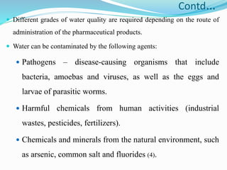 Contd…
 Different grades of water quality are required depending on the route of
administration of the pharmaceutical products.
 Water can be contaminated by the following agents:
 Pathogens – disease-causing organisms that include
bacteria, amoebas and viruses, as well as the eggs and
larvae of parasitic worms.
 Harmful chemicals from human activities (industrial
wastes, pesticides, fertilizers).
 Chemicals and minerals from the natural environment, such
as arsenic, common salt and fluorides (4).
 