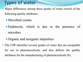 Types of water
 Major differences among these grades of water consist of the
following quality attributes:
 Microbial counts
 Endotoxin, which is due to the presence of
microbes
 Organic and inorganic impurities
 The USP identifies several grades of water that are acceptable
for use in pharmaceuticals, and also defines the quality
attributes for the manufacturing of pharmaceuticals (6).
 