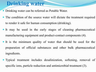 Drinking water
 Drinking water can be referred as Potable Water.
 The condition of the source water will dictate the treatment required
to render it safe for human consumption (drinking).
 It may be used in the early stages of cleaning pharmaceutical
manufacturing equipment and product-contact components (4).
 It is the minimum quality of water that should be used for the
preparation of official substances and other bulk pharmaceutical
ingredients.
 Typical treatment includes desalinization, softening, removal of
specific ions, particle reduction and antimicrobial treatment (3).
 
