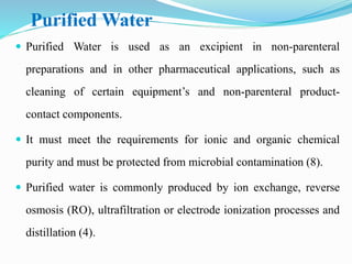 Purified Water
 Purified Water is used as an excipient in non-parenteral
preparations and in other pharmaceutical applications, such as
cleaning of certain equipment’s and non-parenteral product-
contact components.
 It must meet the requirements for ionic and organic chemical
purity and must be protected from microbial contamination (8).
 Purified water is commonly produced by ion exchange, reverse
osmosis (RO), ultrafiltration or electrode ionization processes and
distillation (4).
 