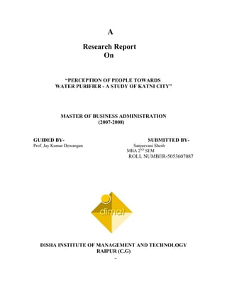 A
                       Research Report
                             On


            “PERCEPTION OF PEOPLE TOWARDS
          WATER PURIFIER - A STUDY OF KATNI CITY”




             MASTER OF BUSINESS ADMINISTRATION
                         (2007-2008)


GUIDED BY-                                   SUBMITTED BY-
Prof. Jay Kumar Dewangan             Sanjeevani Shesh
                                   MBA 2ND SEM
                                   ROLL NUMBER-5053607087




   DISHA INSTITUTE OF MANAGEMENT AND TECHNOLOGY
                      RAIPUR (C.G)
 