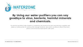 +91 9843017435, +91 9894188975 WWW.WATERZONE.CO.I
By Using our water purifiers you can say
goodbye to virus, bacteria, harmful minerals
and chemicals.
We are the top Water Purifier Dealers in Coimbatore. We stands out as best manufacturers, suppliers and
dealers of water purifier, RO water purifier, Sewage treatment, nano water conditioner, effluent treatment
plants, commercial and industrial RO water plant.
 