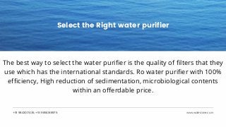 +91 9843017435, +91 9894188975 www.waterzone.co.in
Select the Right water purifier
The best way to select the water purifier is the quality of filters that they
use which has the international standards. Ro water purifier with 100%
efficiency, High reduction of sedimentation, microbiological contents
within an offerdable price.
 