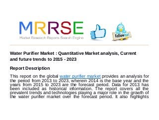 Water Purifier Market : Quantitative Market analysis, Current
and future trends to 2015 - 2023
Report Description
This report on the global water purifier market provides an analysis for
the period from 2013 to 2023, wherein 2014 is the base year and the
years from 2015 to 2023 are the forecast period. Data for 2013 has
been included as historical information. The report covers all the
prevalent trends and technologies playing a major role in the growth of
the water purifier market over the forecast period. It also highlights
 