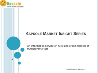 KAPSOLE MARKET INSIGHT SERIES

An information service on rural and urban markets of
WATER PURIFIER




                                Vijya Research & Advisory
 
