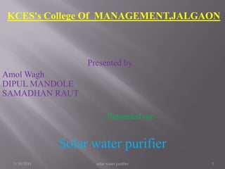 KCES's College Of MANAGEMENT,JALGAON

Presented by:
Amol Wagh
DIPUL MANDOLE
SAMADHAN RAUT
Presented on:-

Solar water purifier
1/18/2014

solar water purifier

1

 