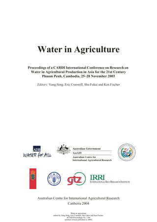 Water in Agriculture
Proceedings of a CARDI International Conference on Research on
  Water in Agricultural Production in Asia for the 21st Century
        Phnom Penh, Cambodia, 25–28 November 2003

     Editors: Vang Seng, Eric Craswell, Shu Fukai and Ken Fischer




      Australian Centre for International Agricultural Research
                           Canberra 2004

                                       Water in agriculture
                 edited by Vang Seng, Eric Craswell, Shu Fukai and Ken Fischer
                                 ACIAR Proceedings No. 116e
                               (printed version published in 2004)
 
