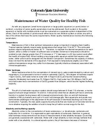 1
Maintenance of Water Quality for Healthy Fish
As with any aquarium (small home aquarium or large public aquarium) or pond (indoor or
outdoor), a number of water quality parameters must be addressed. Each system in the public
aquarium or facility with multiple ponds must be evaluated as a separate system independent of the
others. Each of the exhibits or ponds would either have its own filtration system or share one with a
few of the others that have the same requirements. Water quality maintenance involves the following
parameters:
Temperature
Maintenance of fish in their optimum temperature range is important in keeping them healthy.
Tropical species typically require water temperatures that range from 75 to 85o
F. The cold-water
species require temperatures below 50 o
F. Therefore, to maintain the desired temperature for each
system, either a chiller or heater of sufficient size is needed. Extremes in temperature should be
avoided (a rate change greater than 2o
C increase or 1o
C decrease in a 24 hour period could affect
the health of tropical fish). When building a new large public aquarium exhibit that requires cold
water, chiller units must be designed into the filtration component. Sometimes the capacity of chillers
does not meet the demands of the aquarium. Fish exposed to temperatures slightly out of their
optimum temperature range may suffer from diseases (typically infectious diseases) associated with
immunosuppression.
Water hardness
Water hardness refers to the concentration of mineral ions in water predominated by calcium and
magnesium. It is expressed in terms of calcium carbonate (CaCO3). One degree of hardness equals
17ppm CaCO3. Soft water refers to water with 0-75ppm CaCO3 and has the lowest buffering
capacity. Moderately hard water has 75-150ppm CaCO3. Hard water has 150-300ppm CaCO3 and
very hard water had a concentration of CaCO3 greater than 300ppm, which has the highest buffering
capacity.
pH
The pH of a freshwater aquarium system should range between 6.8 and 7.8, whereas, a marine
aquarium should range between 7.8 and 8.3. It should be noted that an alkaline pH favors ammonia
toxicity in a system having issues with increased ammonia levels. Also, an acid pH decreases
oxidation of NH3 by bacteria and a pH of 4 and 5 will damage gills. New aquariums and ponds may
demonstrate challenges in the adjustment of the pH because of chemicals leaching out of the new
construction. Typically, the new public aquariums and ponds that are made out of concrete tend to be
more alkaline requiring the addition of acid to keep the pH within normal range for the fish.
Alkalinity and buffering capacity
Alkalinity refers to the concentration of basic substances, i.e. bicarbonate, carbonate and
hydroxide ion in solution. It is expressed as ppm equivalents of carbonate; therefore, in general,
total hardness measurements will be close to measurements of total alkalinity because Ca and Mg
are generally associated with carbonate. Water with a high alkalinity is more strongly buffered than
water with a low alkalinity. In a closed aquatic system, the pH decreases because of increase
 